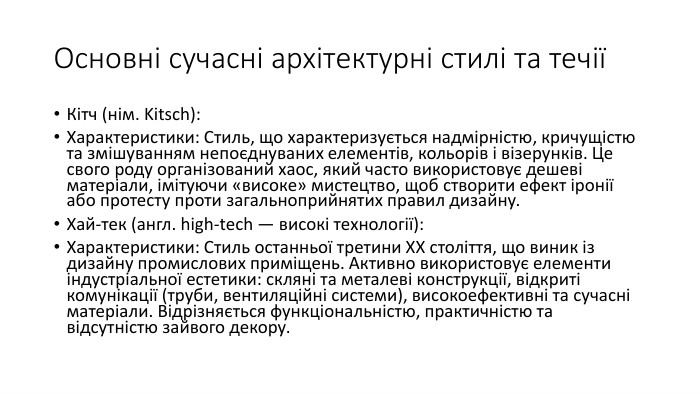 Основні сучасні архітектурні стилі та течіїКітч (нім. Kitsch): Характеристики: Стиль, що характеризується надмірністю, кричущістю та змішуванням непоєднуваних елементів, кольорів і візерунків. Це свого роду організований хаос, який часто використовує дешеві матеріали, імітуючи «високе» мистецтво, щоб створити ефект іронії або протесту проти загальноприйнятих правил дизайну. Хай-тек (англ. high-tech — високі технології): Характеристики: Стиль останньої третини XX століття, що виник із дизайну промислових приміщень. Активно використовує елементи індустріальної естетики: скляні та металеві конструкції, відкриті комунікації (труби, вентиляційні системи), високоефективні та сучасні матеріали. Відрізняється функціональністю, практичністю та відсутністю зайвого декору.