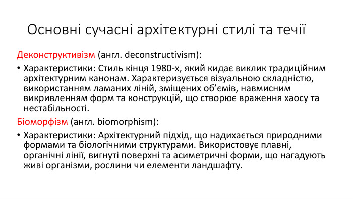 Основні сучасні архітектурні стилі та течіїДеконструктивізм (англ. deconstructivism): Характеристики: Стиль кінця 1980-х, який кидає виклик традиційним архітектурним канонам. Характеризується візуальною складністю, використанням ламаних ліній, зміщених об’ємів, навмисним викривленням форм та конструкцій, що створює враження хаосу та нестабільності. Біоморфізм (англ. biomorphism): Характеристики: Архітектурний підхід, що надихається природними формами та біологічними структурами. Використовує плавні, органічні лінії, вигнуті поверхні та асиметричні форми, що нагадують живі організми, рослини чи елементи ландшафту.