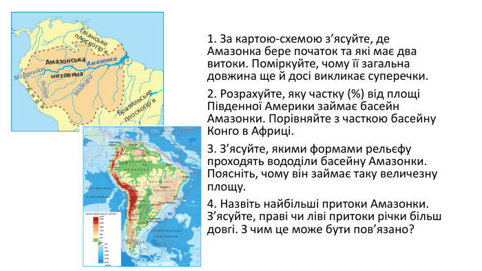 1. За картою-схемою з’ясуйте, де Амазонка бере початок та які має два витоки. Поміркуйте, чому її загальна довжина ще й досі викликає суперечки. 2. Розрахуйте, яку частку (%) від площі Південної Америки займає басейн Амазонки. Порівняйте з часткою басейну Конго в Африці. 3. З’ясуйте, якими формами рельєфу проходять вододіли басейну Амазонки. Поясніть, чому він займає таку величезну площу. 4. Назвіть найбільші притоки Амазонки. З’ясуйте, праві чи ліві притоки річки більш довгі. З чим це може бути пов’язано?