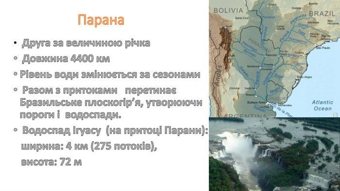 Парана Друга за величиною річка Довжина 4400 км Рівень води змінюється за сезонами Разом з притоками перетинає Бразильське плоскогір’я, утворюючи пороги і водоспади. Водоспад Ігуасу (на притоці Парани): ширина: 4 км (275 потоків), висота: 72 м