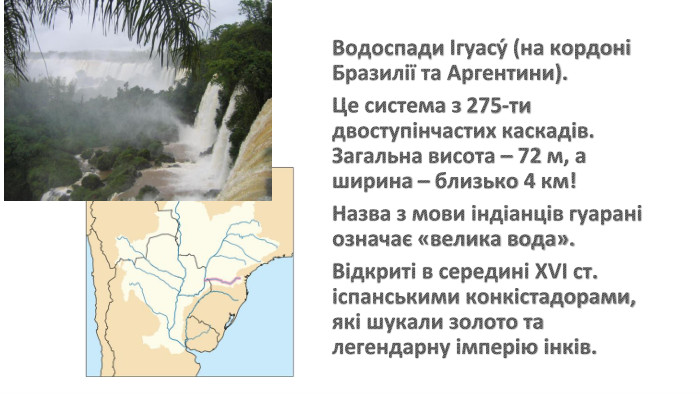 Водоспади Ігуасу́ (на кордоні Бразилії та Аргентини). Це система з 275-ти двоступінчастих каскадів. Загальна висота – 72 м, а ширина – близько 4 км! Назва з мови індіанців гуарані означає «велика вода». Відкриті в середині ХVІ ст. іспанськими конкістадорами, які шукали золото та легендарну імперію інків. 