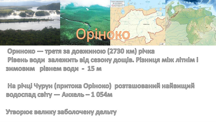 Оріноко Ориноко — третя за довжиною (2730 км) річка Рівень води залежить від сезону дощів. Різниця між літнім і зимовим рівнем води - 15 м На річці Чурун (притока Оріноко) розташований найвищий водоспад світу — Анхель – 1 054м. Утворює велику заболочену дельту