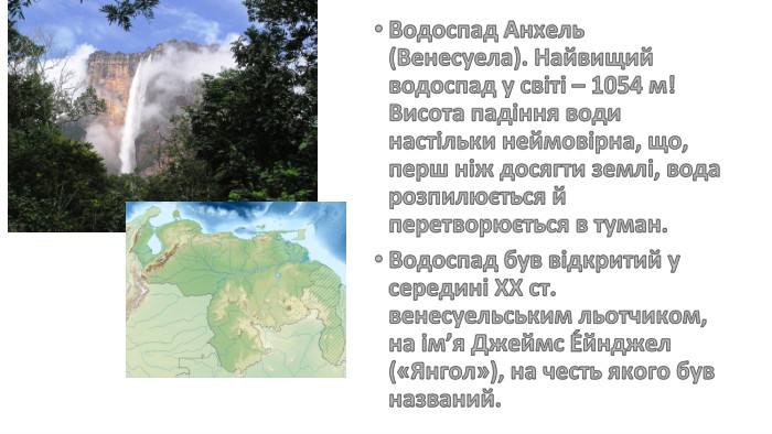 Водоспад Анхель (Венесуела). Найвищий водоспад у світі – 1054 м! Висота падіння води настільки неймовірна, що, перш ніж досягти землі, вода розпилюється й перетворюється в туман. Водоспад був відкритий у середині ХХ ст. венесуельським льотчиком, на ім’я Джеймс Е́йнджел («Янгол»), на честь якого був названий.