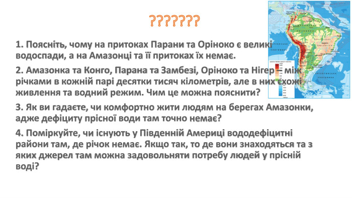 ???????1. Поясніть, чому на притоках Парани та Оріноко є великі водоспади, а на Амазонці та її притоках їх немає. 2. Амазонка та Конго, Парана та Замбезі, Оріноко та Нігер – між річками в кожній парі десятки тисяч кілометрів, але в них схожі живлення та водний режим. Чим це можна пояснити?3. Як ви гадаєте, чи комфортно жити людям на берегах Амазонки, адже дефіциту прісної води там точно немає?4. Поміркуйте, чи існують у Південній Америці вододефіцитні райони там, де річок немає. Якщо так, то де вони знаходяться та з яких джерел там можна задовольняти потребу людей у прісній воді?