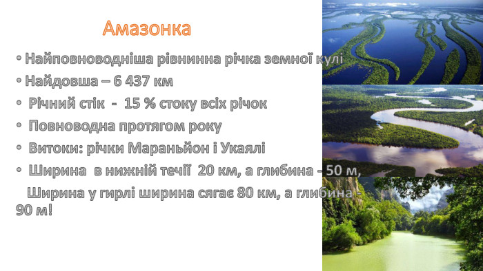 Амазонка. Найповноводніша рівнинна річка земної кулі Найдовша – 6 437 км Річний стік - 15 % стоку всіх річок Повноводна протягом року Витоки: річки Мараньйон і Укаялі Ширина в нижній течії 20 км, а глибина - 50 м, Ширина у гирлі ширина сягає 80 км, а глибина - 90 м!