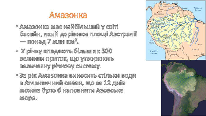 Амазонка. Амазонка має найбільший у світі басейн, який дорівнює площі Австралії — понад 7 млн км². У річку впадають більш як 500 великих приток, що утворюють величезну річкову систему. За рік Амазонка виносить стільки води в Атлантичний океан, що за 12 днів можна було б наповнити Азовське море.
