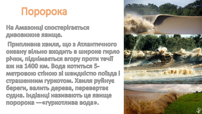 Поророка На Амазонці спостерігається дивовижне явище. Припливна хвиля, що з Атлантичного океану вільно входить в широке гирло річки, піднімається вгору проти течії аж на 1400 км. Вода котиться 5-метровою стіною зі швидкістю поїзда і страшенним гуркотом. Хвиля руйнує береги, валить дерева, перевертає судна. Індіанці називають це явище поророка —«гуркотлива вода».