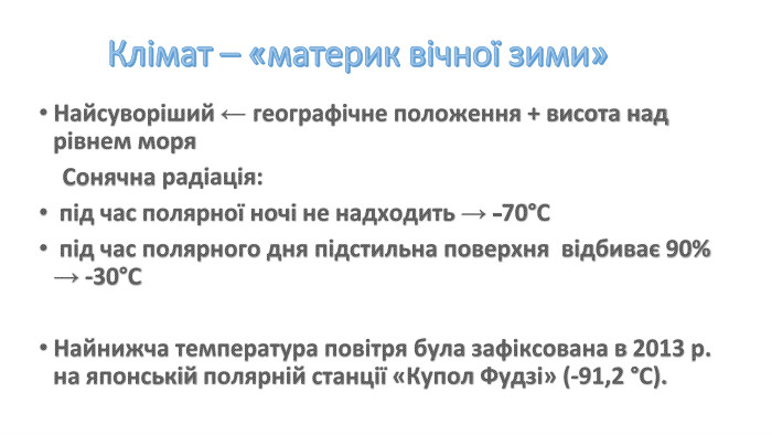 Клімат – «материк вічної зими»Найсуворіший ← географічне положення + висота над рівнем моря Сонячна радіація: під час полярної ночі не надходить → -70°С під час полярного дня підстильна поверхня відбиває 90% → -30°СНайнижча температура повітря була зафіксована в 2013 р. на японській полярній станції «Купол Фудзі» (-91,2 °С).
