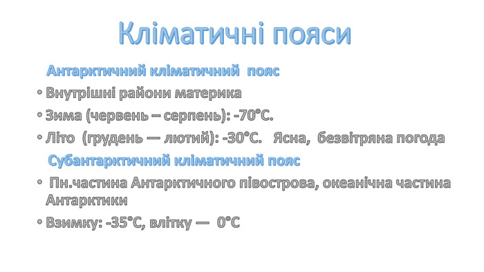 Кліматичні пояси Антарктичний кліматичний пояс Внутрішні райони материка Зима (червень – серпень): -70°С. Літо (грудень — лютий): -30°С. Ясна, безвітряна погода Субантарктичний кліматичний пояс Пн.частина Антарктичного півострова, океанічна частина Антарктики. Взимку: -35°С, влітку — 0°С 