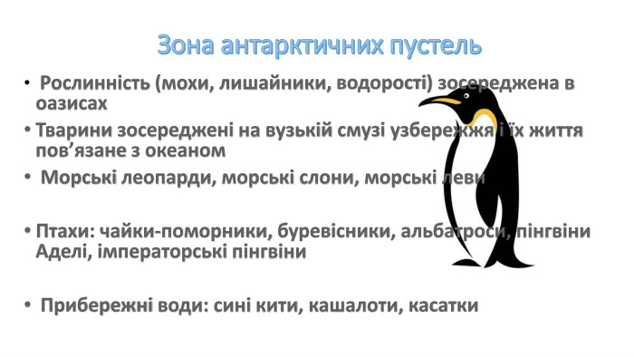 Зона антарктичних пустель Рослинність (мохи, лишайники, водорості) зосереджена в оазисах. Тварини зосереджені на вузькій смузі узбережжя і їх життя пов’язане з океаном Морські леопарди, морські слони, морські леви. Птахи: чайки-поморники, буревісники, альбатроси, пінгвіни Аделі, імператорські пінгвіни Прибережні води: сині кити, кашалоти, касатки