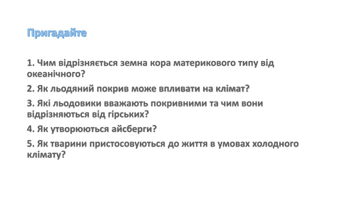 Пригадайте1. Чим відрізняється земна кора материкового типу від океанічного? 2. Як льодяний покрив може впливати на клімат? 3. Які льодовики вважають покривними та чим вони відрізняються від гірських?4. Як утворюються айсберги?5. Як тварини пристосовуються до життя в умовах холодного клімату?