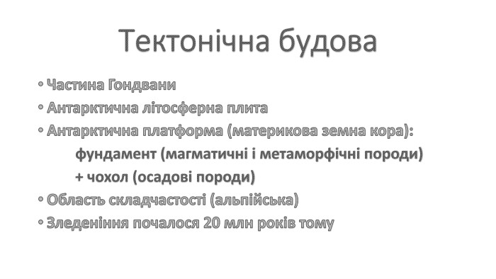 Тектонічна будова. Частина Гондвани. Антарктична літосферна плита. Антарктична платформа (материкова земна кора): фундамент (магматичні і метаморфічні породи) + чохол (осадові породи)Область складчастості (альпійська)Зледеніння почалося 20 млн років тому