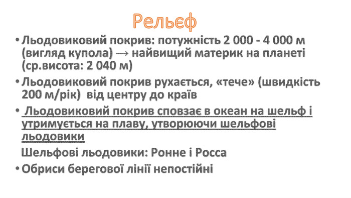Рельєф. Льодовиковий покрив: потужність 2 000 - 4 000 м (вигляд купола) → найвищий материк на планеті (ср.висота: 2 040 м)Льодовиковий покрив рухається, «тече» (швидкість 200 м/рік) від центру до країв Льодовиковий покрив сповзає в океан на шельф і утримується на плаву, утворюючи шельфові льодовики Шельфові льодовики: Ронне і Росса. Обриси берегової лінії непостійні