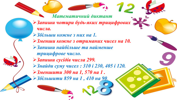 Математичний диктант Запиши чотири будь-яких трицифрових числа. Збільши кожне з них на 1. Зменши кожне з отриманих чисел на 10. Запиши найбільше та найменше трицифрове число. Запиши сусідів числа 299. Знайди суму чисел : 310 і 230, 405 і 120. Зменшити 300 на 1, 570 на 1 . Збільшити 859 на 1 , 410 на 90.