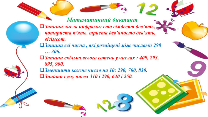 Математичний диктант. Запиши числа цифрами: сто сімдесят дев’ять, чотириста п’ять, триста дев’яносто дев’ять, вісімсот. Запиши всі числа , які розміщені між числами 298 … 306. Запиши скільки всього сотень у числах : 409, 293, 895, 900. Зменшити кожне число на 10: 290, 760, 830. Знайти суму чисел 310 і 290, 640 і 250.