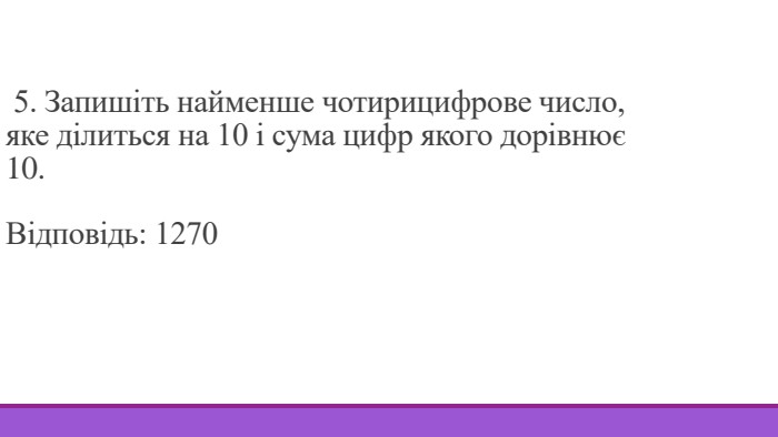  5. Запишіть найменше чотирицифрове число, яке ділиться на 10 і сума цифр якого дорівнює 10. Відповідь: 1270