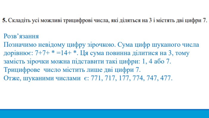 Розв’язання. Позначимо невідому цифру зірочкою. Сума цифр шуканого числадорівнює: 7+7+ * =14+ *. Ця сума повинна ділитися на 3, тому замість зірочки можна підставити такі цифри: 1, 4 або 7. Трицифрове число містить лише дві цифри 7. Отже, шуканими числами є: 771, 717, 177, 774, 747, 477.