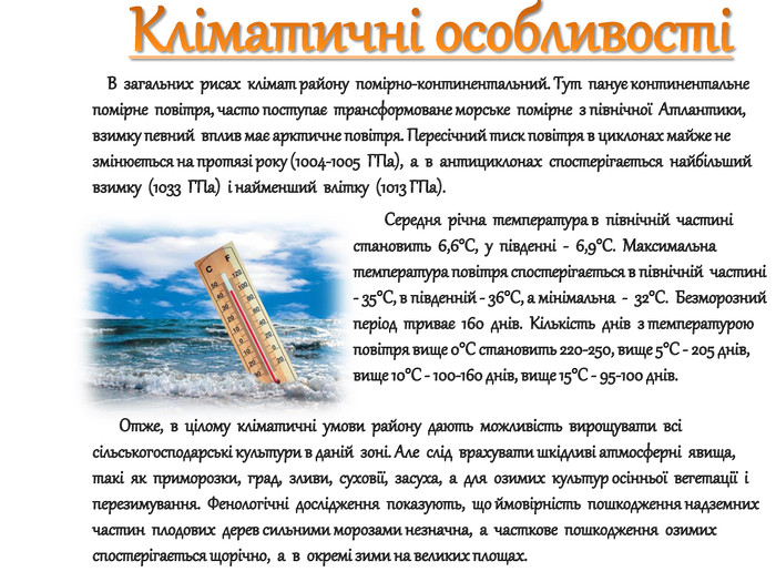 Кліматичні особливості В загальних рисах клімат району помірно-континентальний. Тут панує континентальне помірне повітря, часто поступає трансформоване морське помірне з північної Атлантики, взимку певний вплив має арктичне повітря. Пересічний тиск повітря в циклонах майже не змінюється на протязі року (1004-1005 ГПа), а в антициклонах спостерігається найбільший взимку (1033 ГПа) і найменший влітку (1013 ГПа). Середня річна температура в північній частині становить 6,6°С, у південні - 6,9°С. Максимальна температура повітря спостерігається в північній частині - 35°С, в південній - 36°С, а мінімальна - 32°С. Безморозний період триває 160 днів. Кількість днів з температурою повітря вище 0°С становить 220-250, вище 5°С - 205 днів, вище 10°С - 100-160 днів, вище 15°С - 95-100 днів. Отже, в цілому кліматичні умови району дають можливість вирощувати всі сільськогосподарські культури в даній зоні. Але слід врахувати шкідливі атмосферні явища, такі як приморозки, град, зливи, суховії, засуха, а для озимих культур осінньої вегетації і перезимування. Фенологічні дослідження показують, що ймовірність пошкодження надземних частин плодових дерев сильними морозами незначна, а часткове пошкодження озимих спостерігається щорічно, а в окремі зими на великих площах. 