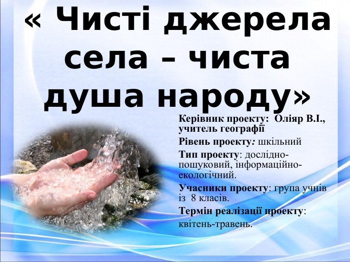 Екологічний проект « Чисті джерела села – чиста душа народу»  Керівник проекту:  Оліяр В.І.,  учитель географії  Рівень проекту: шкільний Тип проекту: дослідно-пошуковий, інформаційно-екологічний. Учасники проекту: група учнів із  8 класів. Термін реалізації проекту:  квітень-травень. 