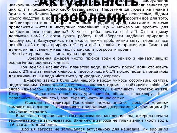 Актуальність проблеми                    Сьогодні ми все частіше чуємо слова “екологія”, “забруднення навколишнього середовища”, “забруднене довкілля”… Ми вже стали звикати до цих слів і продовжуємо свою бездіяльність. Нерозумні дії людей на планеті Земля у найближчий час можуть повернутися великими нещастями, бідами усього людства. В долі природи – наша доля, і ми повинні зробити все для того, щоб використати останній шанс і допомогти рідній природі, тим самим зможемо продовжити життя в наступних поколіннях. Що ж можемо ми зробити для навколишнього середовища? З чого треба почати свої дії? Хто в цьому допоможе нам? Як організувати роботу, щоб зберегти надбання природи у нашому селі? Задумуючись над екологічними проблемами світу, перш за все потрібно дбати про природу тієї території, на якій ти проживаєш. Саме такі думки, які актуальні у наш час, і спонукали  розробити проект  “ Чисті джерела села – чиста душа народу ”.          Збереження джерел чистої прісної води є однією з найважливіших екологічних проблем людства.         Хоч Землю і називають  планетою води, кількість прісної води становить всього 2% від загальної кількості. І всього лише 0,1% прісної води є придатною для вживання. Ця вода міститься у природних джерелах.        Джерело завжди було для нашого народу чимось особливим, святим, недоторканим. Осквернити джерело вважалося одним із найтяжчих гріхів. Бо слово «джерело»  для українця значило чистоту і цнотливість, початок життя. Джерело – це частина нашої культури: звичаїв, обрядів, фольклору. Це -  моральність, духовність і, врешті-решт, частина нас самих.       Сьогодні на території Постолівки можна знайти  декілька «диких» самовитічних джерел. Їх називають природними джерелами чи  криницями (із власними іменами).        В наслідок неправильного господарювання населення села, джерела почали засмічуватися та замулюватись. Виникнула загроза не тільки зміни якості води, а й взагалі їх зникнення.        Щоб ця загроза не залишалася актуальною для нащадків, ми вирішили розробити   дослідно-пошуковий інформаційно-екологічний проект “ Чисті джерела села – чиста душа народу ”.          