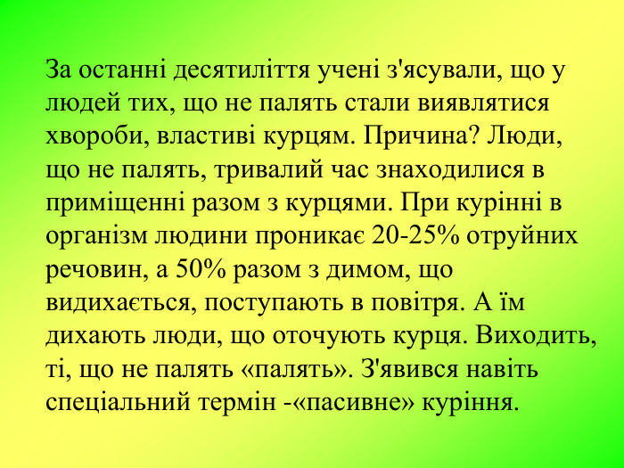 За останні десятиліття учені з'ясували, що у людей тих, що не палять стали виявлятися хвороби, властиві курцям. Причина? Люди, що не палять, тривалий час знаходилися в приміщенні разом з курцями. При курінні в організм людини проникає 20-25% отруйних речовин, а 50% разом з димом, що видихається, поступають в повітря. А їм дихають люди, що оточують курця. Виходить, ті, що не палять «палять». З'явився навіть спеціальний термін -«пасивне» куріння. 