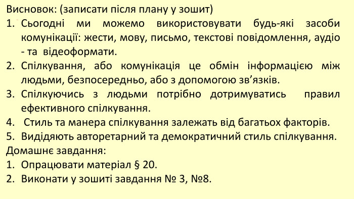 Висновок: (записати після плану у зошит)Сьогодні ми можемо використовувати будь-які засоби комунікації: жести, мову, письмо, текстові повідомлення, аудіо - та відеоформати. Спілкування, або комунікація це обмін інформацією між людьми, безпосередньо, або з допомогою зв’язків. Спілкуючись з людьми потрібно дотримуватись правил ефективного спілкування. Стиль та манера спілкування залежать від багатьох факторів. Видідяють авторетарний та демократичний стиль спілкування. Домашнє завдання: Опрацювати матеріал § 20. Виконати у зошиті завдання № 3, №8.