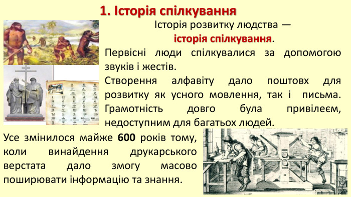 Історія розвитку людства — історія спілкування. Первісні люди спілкувалися за допомогою звуків і жестів. Створення алфавіту дало поштовх для розвитку як усного мовлення, так і письма. Грамотність довго була привілеєм, недоступним для багатьох людей. 1. Історія спілкування. Усе змінилося майже 600 років тому, коли винайдення друкарського верстата дало змогу масово поширювати інформацію та знання.