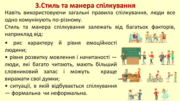3. Стиль та манера спілкування. Навіть використовуючи загальні правила спілкування, люди все одно комунікують по-різному. Стиль та манера спілкування залежать від багатьох факторів, наприклад від:• рис характеру й рівня емоційності людини;• рівня розвитку мовлення і начитаності — люди, які багато читають, мають більший словниковий запас і можуть краще виражати свої думки;• ситуації, в якій відбувається спілкування — формальна чи неформальна. 