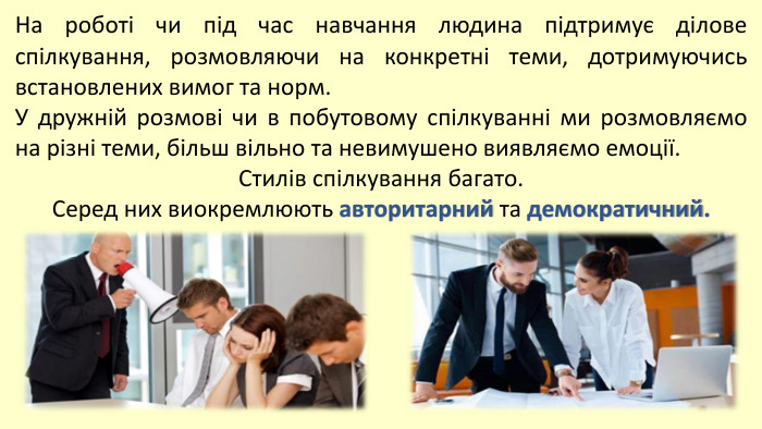 На роботі чи під час навчання людина підтримує ділове спілкування, розмовляючи на конкретні теми, дотримуючись встановлених вимог та норм. У дружній розмові чи в побутовому спілкуванні ми розмовляємо на різні теми, більш вільно та невимушено виявляємо емоції. Стилів спілкування багато. Серед них виокремлюють авторитарний та демократичний.