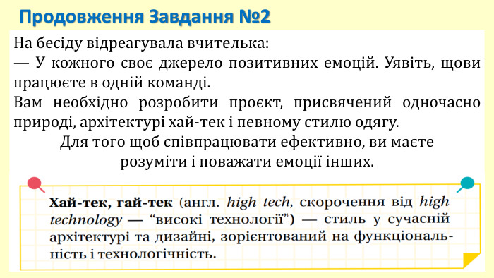 На бесіду відреагувала вчителька:— У кожного своє джерело позитивних емоцій. Уявіть, щови працюєте в одній команді. Вам необхідно розробити проєкт, присвячений одночасно природі, архітектурі хай-тек і певному стилю одягу. Для того щоб співпрацювати ефективно, ви маєте розуміти і поважати емоції інших. Продовження Завдання №2