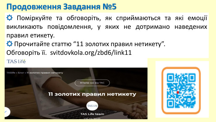 Продовження Завдання №5☼ Поміркуйте та обговоріть, як сприймаються та які емоції викликають повідомлення, у яких не дотримано наведених правил етикету.☼ Прочитайте статтю “11 золотих правил нетикету”. Обговоріть її. svitdovkola.org/zbd6/link11 