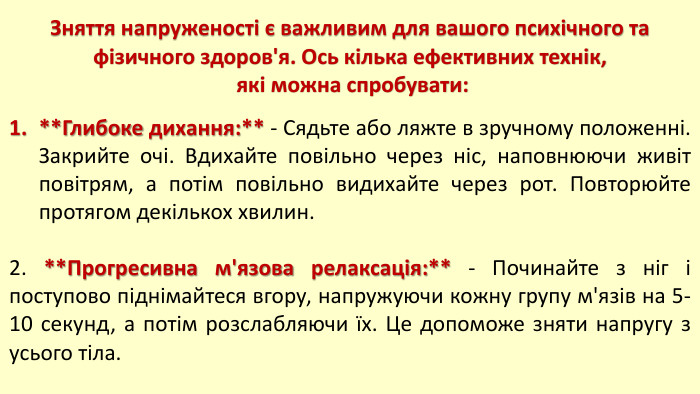 Зняття напруженості є важливим для вашого психічного та фізичного здоров'я. Ось кілька ефективних технік, які можна спробувати:**Глибоке дихання:** - Сядьте або ляжте в зручному положенні. Закрийте очі. Вдихайте повільно через ніс, наповнюючи живіт повітрям, а потім повільно видихайте через рот. Повторюйте протягом декількох хвилин.2. **Прогресивна м'язова релаксація:** - Починайте з ніг і поступово піднімайтеся вгору, напружуючи кожну групу м'язів на 5-10 секунд, а потім розслабляючи їх. Це допоможе зняти напругу з усього тіла.
