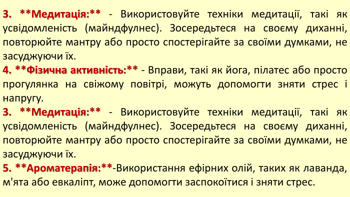 3. **Медитація:** - Використовуйте техніки медитації, такі як усвідомленість (майндфулнес). Зосередьтеся на своєму диханні, повторюйте мантру або просто спостерігайте за своїми думками, не засуджуючи їх.4. **Фізична активність:** - Вправи, такі як йога, пілатес або просто прогулянка на свіжому повітрі, можуть допомогти зняти стрес і напругу.3. **Медитація:** - Використовуйте техніки медитації, такі як усвідомленість (майндфулнес). Зосередьтеся на своєму диханні, повторюйте мантру або просто спостерігайте за своїми думками, не засуджуючи їх.5. **Ароматерапія:**-Використання ефірних олій, таких як лаванда, м'ята або евкаліпт, може допомогти заспокоїтися і зняти стрес.
