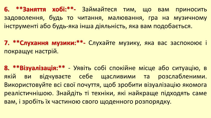6. **Заняття хобі:**- Займайтеся тим, що вам приносить задоволення, будь то читання, малювання, гра на музичному інструменті або будь-яка інша діяльність, яка вам подобається.7. **Слухання музики:**- Слухайте музику, яка вас заспокоює і покращує настрій.8. **Візуалізація:** - Уявіть собі спокійне місце або ситуацію, в якій ви відчуваєте себе щасливими та розслабленими. Використовуйте всі свої почуття, щоб зробити візуалізацію якомога реалістичнішою. Знайдіть ті техніки, які найкраще підходять саме вам, і зробіть їх частиною свого щоденного розпорядку. 