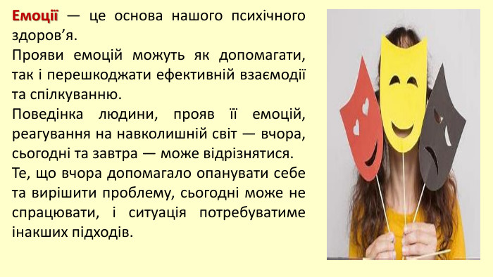 Емоції — це основа нашого психічного здоров’я. Прояви емоцій можуть як допомагати, так і перешкоджати ефективній взаємодії та спілкуванню. Поведінка людини, прояв її емоцій, реагування на навколишній світ — вчора, сьогодні та завтра — може відрізнятися. Те, що вчора допомагало опанувати себе та вирішити проблему, сьогодні може не спрацювати, і ситуація потребуватиме інакших підходів.