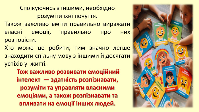 Cпілкуючись з іншими, необхідно розуміти їхні почуття. Також важливо вміти правильно виражати власні емоції, правильно про них розповісти. Хто може це робити, тим значно легше знаходити спільну мову з іншими й досягати успіхів у житті. Тож важливо розвивати емоційний інтелект — здатність розпізнавати, розуміти та управляти власними емоціями, а також розпізнавати та впливати на емоції інших людей. 