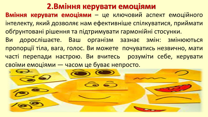 2. Вміння керувати емоціями. Вміння керувати емоціями – це ключовий аспект емоційного інтелекту, який дозволяє нам ефективніше спілкуватися, приймати обґрунтовані рішення та підтримувати гармонійні стосунки. Ви дорослішаєте. Ваш організм зазнає змін: змінюються пропорції тіла, вага, голос. Ви можете почуватись незвично, мати часті перепади настрою. Ви вчитесь розуміти себе, керувати своїми емоціями — часом це буває непросто.