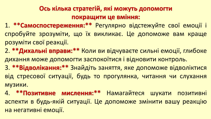 Ось кілька стратегій, які можуть допомогти покращити це вміння:1. **Самоспостереження:** Регулярно відстежуйте свої емоції і спробуйте зрозуміти, що їх викликає. Це допоможе вам краще розуміти свої реакції.2. **Дихальні вправи:** Коли ви відчуваєте сильні емоції, глибоке дихання може допомогти заспокоїтися і відновити контроль.3. **Відволікання:** Знайдіть заняття, яке допоможе відволіктися від стресової ситуації, будь то прогулянка, читання чи слухання музики.4. **Позитивне мислення:** Намагайтеся шукати позитивні аспекти в будь-якій ситуації. Це допоможе змінити вашу реакцію на негативні емоції.