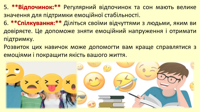 5. **Відпочинок:** Регулярний відпочинок та сон мають велике значення для підтримки емоційної стабільності.6. **Спілкування:** Діліться своїми відчуттями з людьми, яким ви довіряєте. Це допоможе зняти емоційний напруження і отримати підтримку. Розвиток цих навичок може допомогти вам краще справлятися з емоціями і покращити якість вашого життя. 