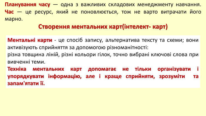 Планування часу — одна з важливих складових менеджменту навчання. Час — це ресурс, який не поновлюється, тож не варто витрачати його марно. Створення ментальних карт(інтелект- карт) Ментальні карти - це спосіб запису, альтернатива тексту та схеми; вони активізують сприйняття за допомогою різноманітності: різна товщина ліній, різні кольори гілок, точно вибрані ключові слова при вивченні теми. Техніка ментальних карт допомагає не тільки організувати і упорядкувати інформацію, але і краще сприйняти, зрозуміти та запам'ятати її.