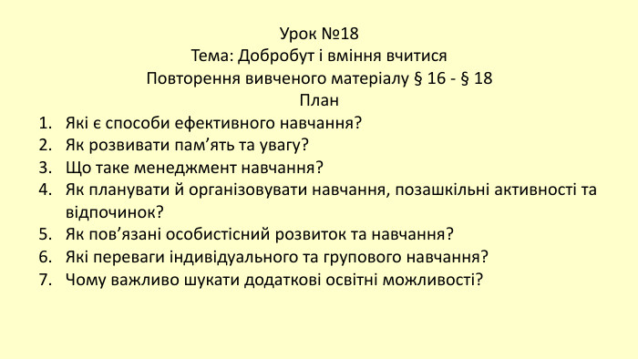 Урок №18 Тема: Добробут і вміння вчитися Повторення вивченого матеріалу § 16 - § 18 План. Які є способи ефективного навчання?Як розвивати пам’ять та увагу?Що таке менеджмент навчання?Як планувати й організовувати навчання, позашкільні активності та відпочинок?Як пов’язані особистісний розвиток та навчання?Які переваги індивідуального та групового навчання?Чому важливо шукати додаткові освітні можливості?