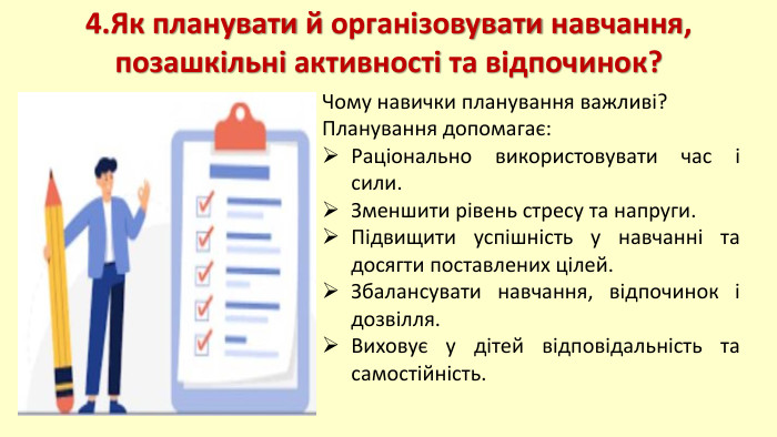 4. Як планувати й організовувати навчання, позашкільні активності та відпочинок?Чому навички планування важливі?Планування допомагає: Раціонально використовувати час і сили. Зменшити рівень стресу та напруги. Підвищити успішність у навчанні та досягти поставлених цілей. Збалансувати навчання, відпочинок і дозвілля. Виховує у дітей відповідальність та самостійність.
