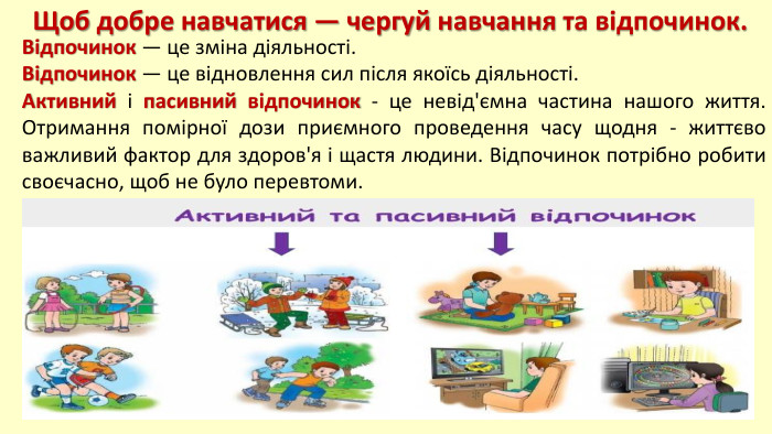 Щоб добре навчатися — чергуй навчання та відпочинок. Відпочинок — це зміна діяльності. Відпочинок — це відновлення сил після якоїсь діяльності. Активний і пасивний відпочинок - це невід'ємна частина нашого життя. Отримання помірної дози приємного проведення часу щодня - життєво важливий фактор для здоров'я і щастя людини. Відпочинок потрібно робити своєчасно, щоб не було перевтоми.