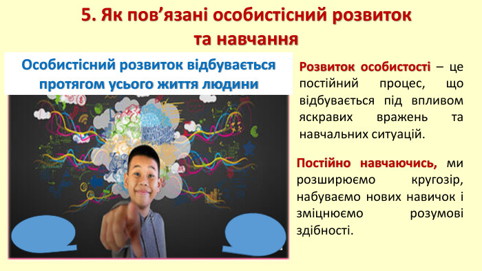 5. Як пов’язані особистісний розвиток та навчання. Особистісний розвиток відбувається протягом усього життя людини. Постійно навчаючись, ми розширюємо кругозір, набуваємо нових навичок і зміцнюємо розумові здібності. Розвиток особистості – це постійний процес, що відбувається під впливом яскравих вражень та навчальних ситуацій. 
