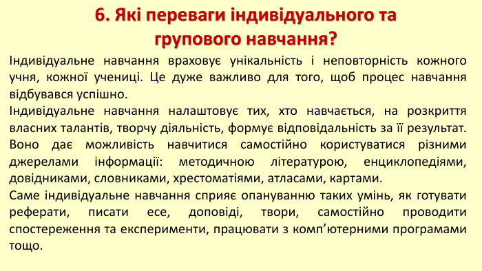 6. Які переваги індивідуального та групового навчання?Індивідуальне навчання враховує унікальність і неповторність кожного учня, кожної учениці. Це дуже важливо для того, щоб процес навчання відбувався успішно. Індивідуальне навчання налаштовує тих, хто навчається, на розкриття власних талантів, творчу діяльність, формує відповідальність за її результат. Воно дає можливість навчитися самостійно користуватися різними джерелами інформації: методичною літературою, енциклопедіями, довідниками, словниками, хрестоматіями, атласами, картами. Саме індивідуальне навчання сприяє опануванню таких умінь, як готувати реферати, писати есе, доповіді, твори, самостійно проводити спостереження та експерименти, працювати з комп’ютерними програмами тощо.