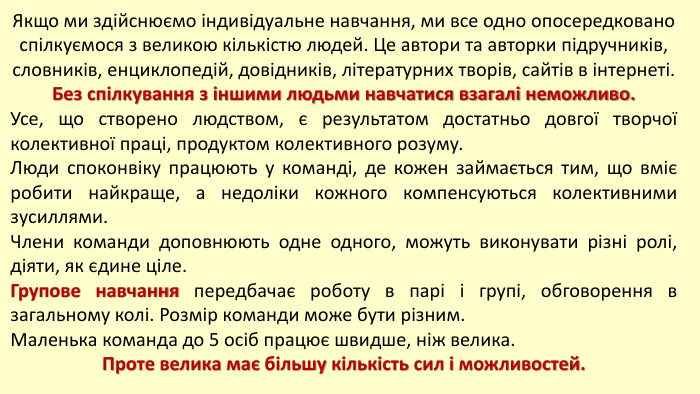Якщо ми здійснюємо індивідуальне навчання, ми все одно опосередковано спілкуємося з великою кількістю людей. Це автори та авторки підручників, словників, енциклопедій, довідників, літературних творів, сайтів в інтернеті. Без спілкування з іншими людьми навчатися взагалі неможливо. Усе, що створено людством, є результатом достатньо довгої творчої колективної праці, продуктом колективного розуму. Люди споконвіку працюють у команді, де кожен займається тим, що вміє робити найкраще, а недоліки кожного компенсуються колективними зусиллями. Члени команди доповнюють одне одного, можуть виконувати різні ролі, діяти, як єдине ціле. Групове навчання передбачає роботу в парі і групі, обговорення в загальному колі. Розмір команди може бути різним. Маленька команда до 5 осіб працює швидше, ніж велика. Проте велика має більшу кількість сил і можливостей.