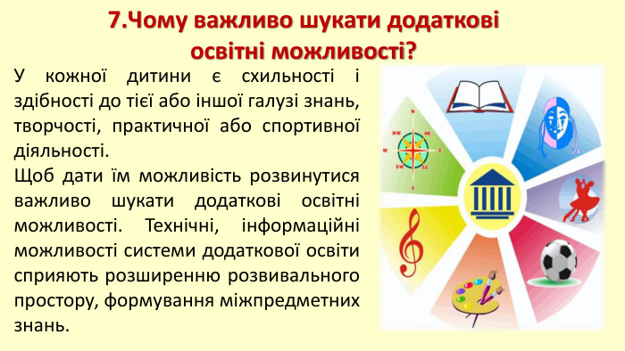 7. Чому важливо шукати додаткові освітні можливості?У кожної дитини є схильності і здібності до тієї або іншої галузі знань, творчості, практичної або спортивної діяльності. Щоб дати їм можливість розвинутися важливо шукати додаткові освітні можливості. Технічні, інформаційні можливості системи додаткової освіти сприяють розширенню розвивального простору, формування міжпредметних знань.