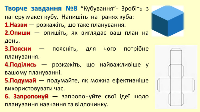 Творче завдання №8 “Кубування”- Зробіть з паперу макет кубу. Напишіть на гранях куба:1. Назви — розкажіть, що таке планування.2. Опиши — опишіть, як виглядає ваш план на день.3. Поясни — поясніть, для чого потрібне планування.4. Поділись — розкажіть, що найважливіше у вашому плануванні.5. Подумай — подумайте, як можна ефективніше використовувати час.6. Запропонуй — запропонуйте свої ідеї щодо планування навчання та відпочинку.