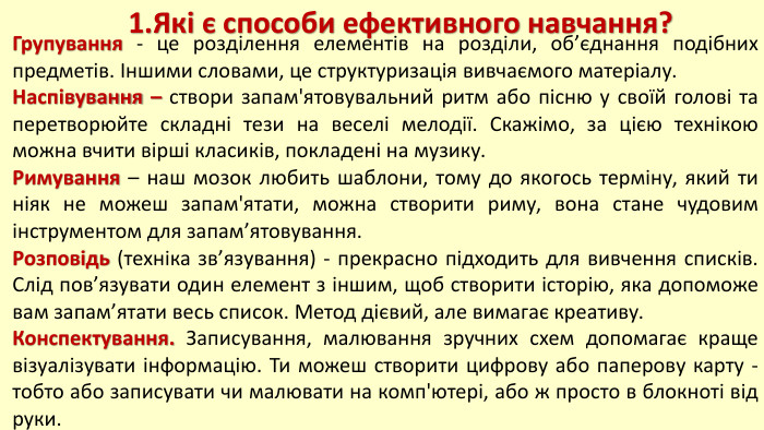 1. Які є способи ефективного навчання?Групування - це розділення елементів на розділи, об’єднання подібних предметів. Іншими словами, це структуризація вивчаємого матеріалу. Наспівування – створи запам'ятовувальний ритм або пісню у своїй голові та перетворюйте складні тези на веселі мелодії. Скажімо, за цією технікою можна вчити вірші класиків, покладені на музику. Римування – наш мозок любить шаблони, тому до якогось терміну, який ти ніяк не можеш запам'ятати, можна створити риму, вона стане чудовим інструментом для запам’ятовування. Розповідь (техніка зв’язування) - прекрасно підходить для вивчення списків. Слід пов’язувати один елемент з іншим, щоб створити історію, яка допоможе вам запам’ятати весь список. Метод дієвий, але вимагає креативу. Конспектування. Записування, малювання зручних схем допомагає краще візуалізувати інформацію. Ти можеш створити цифрову або паперову карту - тобто або записувати чи малювати на комп'ютері, або ж просто в блокноті від руки.