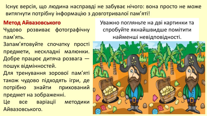 Існує версія, що людина насправді не забуває нічого: вона просто не може витягнути потрібну інформацію з довготривалої пам’яті!Метод Айвазовського. Чудово розвиває фотографічну пам’ять. Запам’ятовуйте спочатку прості предмети, нескладні малюнки. Добре працює дитяча розвага — пошук відмінностей. Для тренування зорової пам’яті також чудово підходять ігри, де потрібно знайти прихований предмет на зображенні. Це все варіації методики Айвазовського. Уважно погляньте на дві картинки та спробуйте якнайшвидше помітити найменші невідповідності.